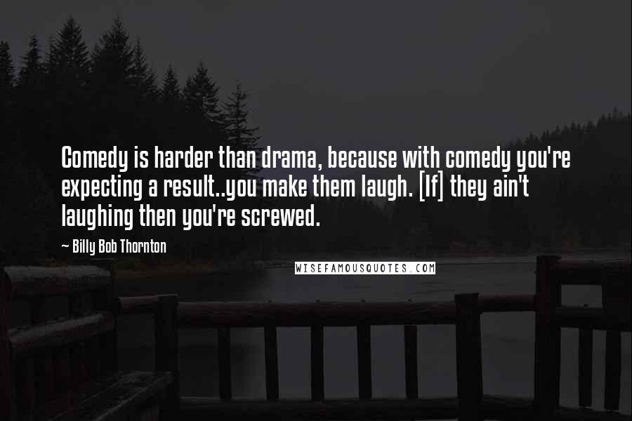 Billy Bob Thornton Quotes: Comedy is harder than drama, because with comedy you're expecting a result..you make them laugh. [If] they ain't laughing then you're screwed.