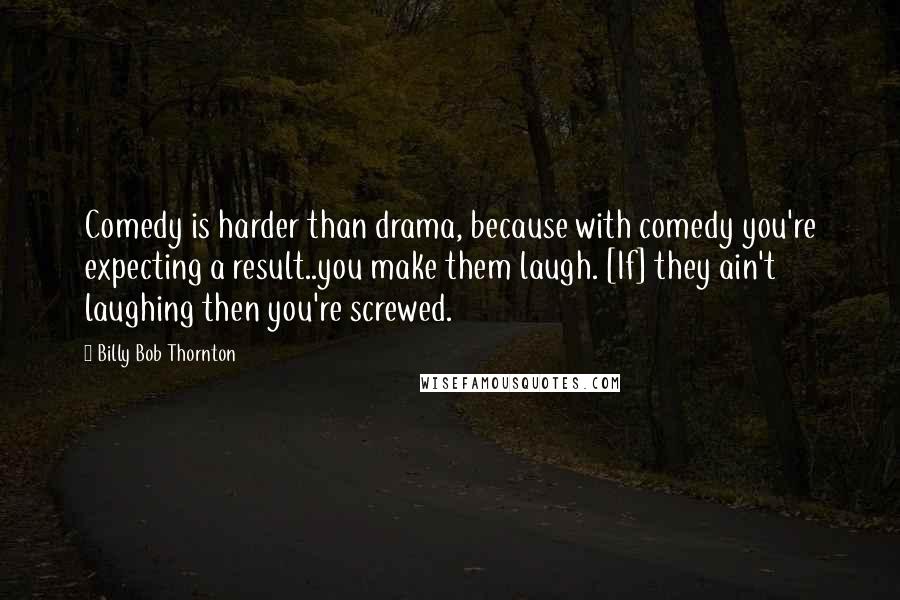 Billy Bob Thornton Quotes: Comedy is harder than drama, because with comedy you're expecting a result..you make them laugh. [If] they ain't laughing then you're screwed.