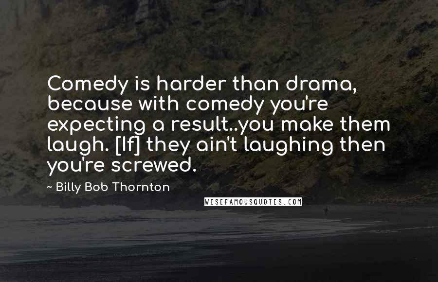 Billy Bob Thornton Quotes: Comedy is harder than drama, because with comedy you're expecting a result..you make them laugh. [If] they ain't laughing then you're screwed.
