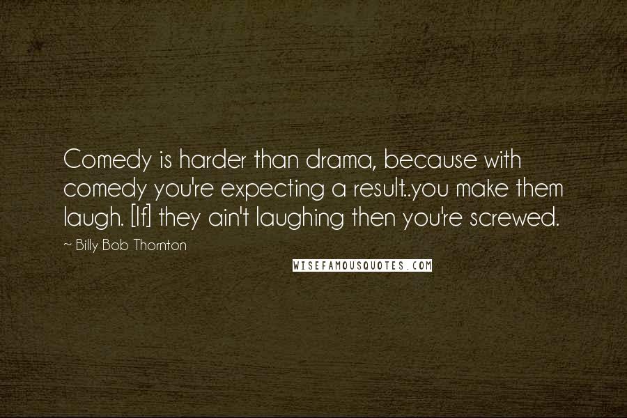 Billy Bob Thornton Quotes: Comedy is harder than drama, because with comedy you're expecting a result..you make them laugh. [If] they ain't laughing then you're screwed.