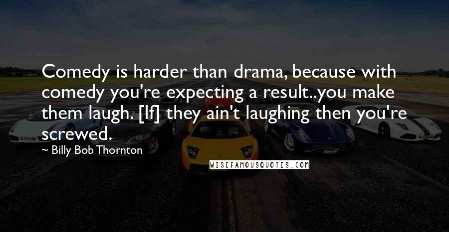 Billy Bob Thornton Quotes: Comedy is harder than drama, because with comedy you're expecting a result..you make them laugh. [If] they ain't laughing then you're screwed.