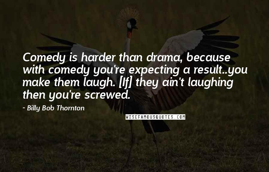 Billy Bob Thornton Quotes: Comedy is harder than drama, because with comedy you're expecting a result..you make them laugh. [If] they ain't laughing then you're screwed.