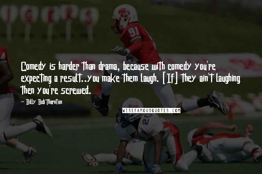 Billy Bob Thornton Quotes: Comedy is harder than drama, because with comedy you're expecting a result..you make them laugh. [If] they ain't laughing then you're screwed.