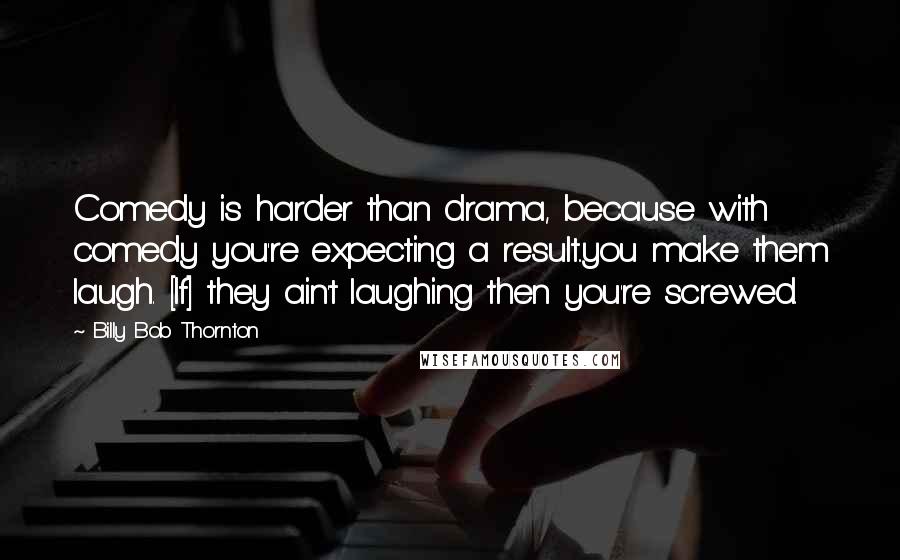 Billy Bob Thornton Quotes: Comedy is harder than drama, because with comedy you're expecting a result..you make them laugh. [If] they ain't laughing then you're screwed.