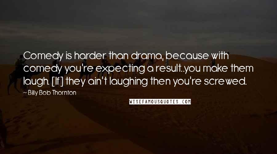 Billy Bob Thornton Quotes: Comedy is harder than drama, because with comedy you're expecting a result..you make them laugh. [If] they ain't laughing then you're screwed.