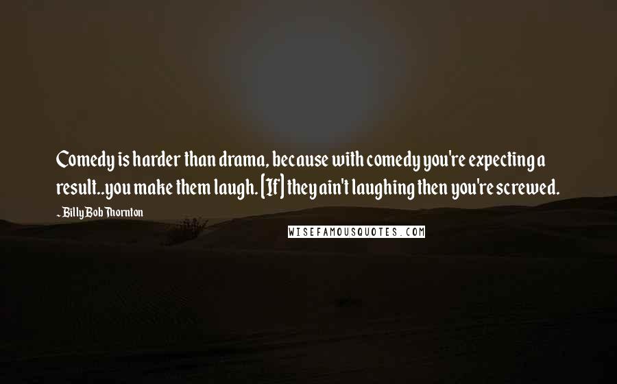 Billy Bob Thornton Quotes: Comedy is harder than drama, because with comedy you're expecting a result..you make them laugh. [If] they ain't laughing then you're screwed.