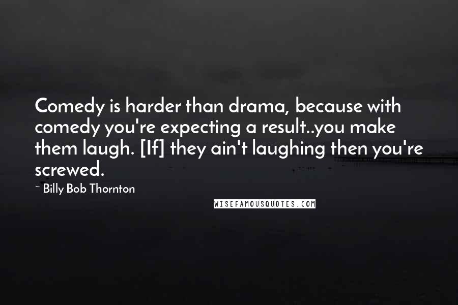 Billy Bob Thornton Quotes: Comedy is harder than drama, because with comedy you're expecting a result..you make them laugh. [If] they ain't laughing then you're screwed.
