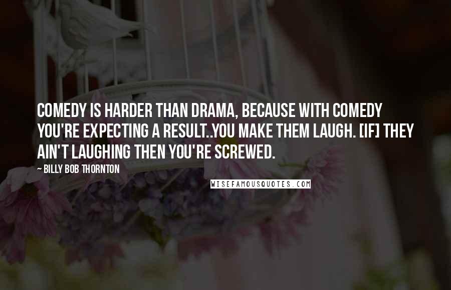 Billy Bob Thornton Quotes: Comedy is harder than drama, because with comedy you're expecting a result..you make them laugh. [If] they ain't laughing then you're screwed.