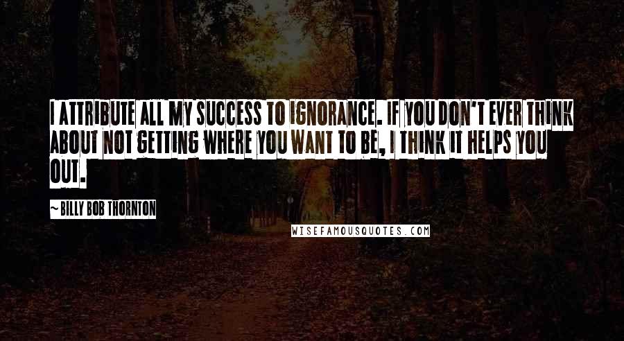 Billy Bob Thornton Quotes: I attribute all my success to ignorance. If you don't ever think about not getting where you want to be, I think it helps you out.