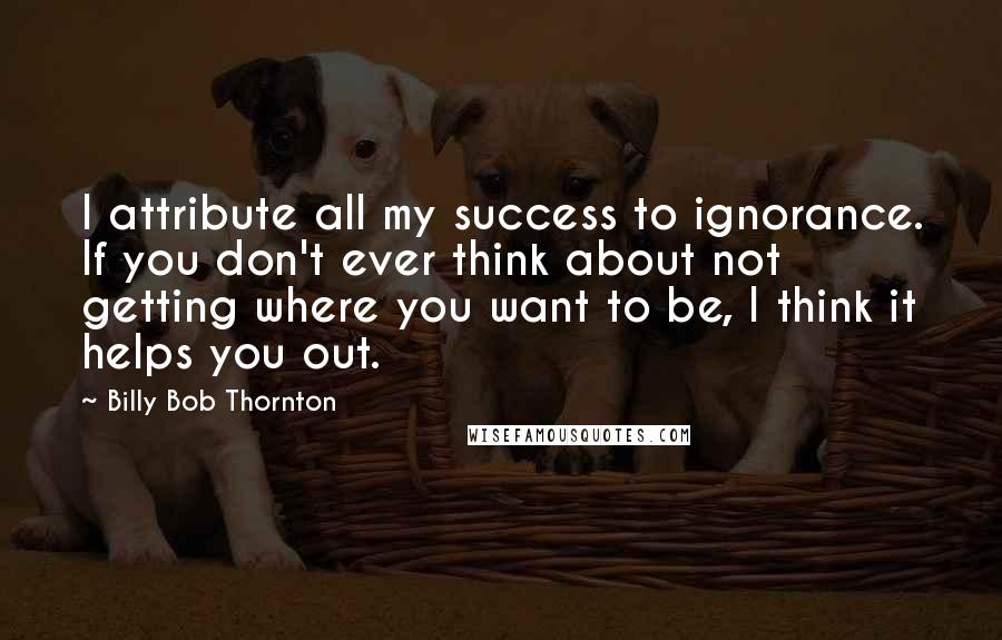 Billy Bob Thornton Quotes: I attribute all my success to ignorance. If you don't ever think about not getting where you want to be, I think it helps you out.