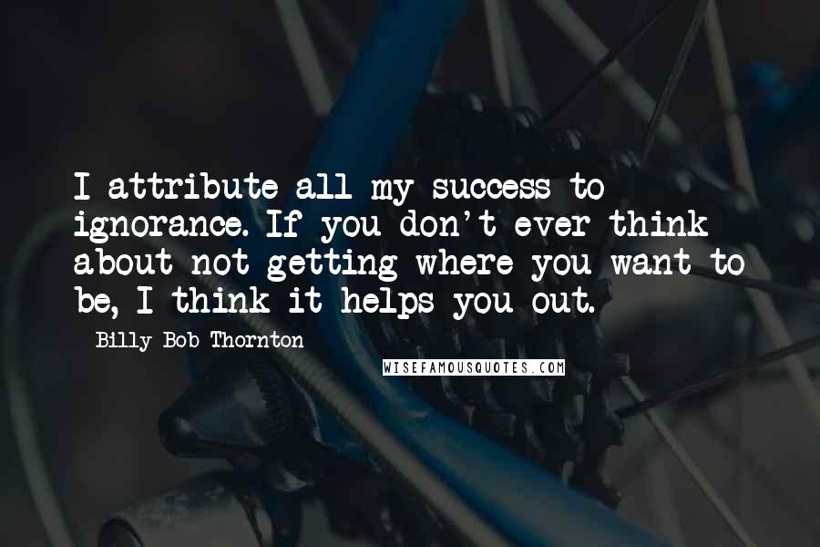 Billy Bob Thornton Quotes: I attribute all my success to ignorance. If you don't ever think about not getting where you want to be, I think it helps you out.