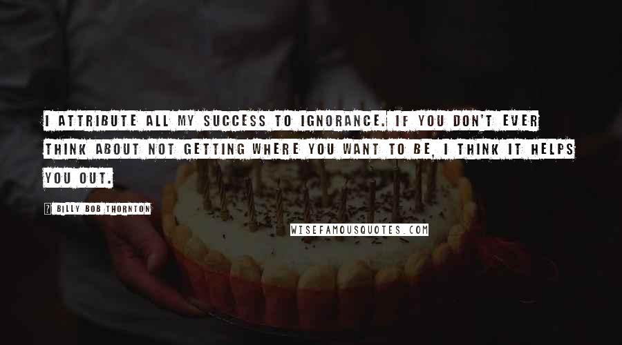 Billy Bob Thornton Quotes: I attribute all my success to ignorance. If you don't ever think about not getting where you want to be, I think it helps you out.