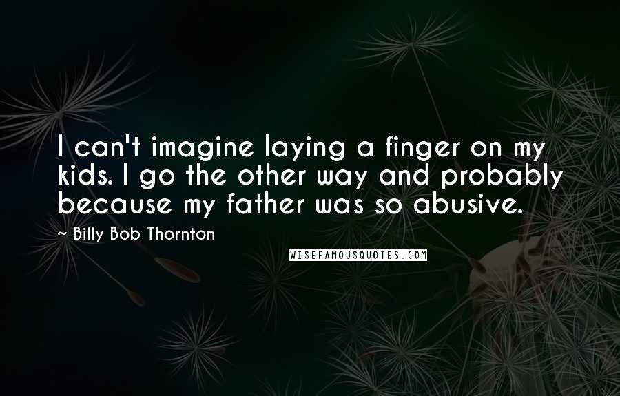 Billy Bob Thornton Quotes: I can't imagine laying a finger on my kids. I go the other way and probably because my father was so abusive.