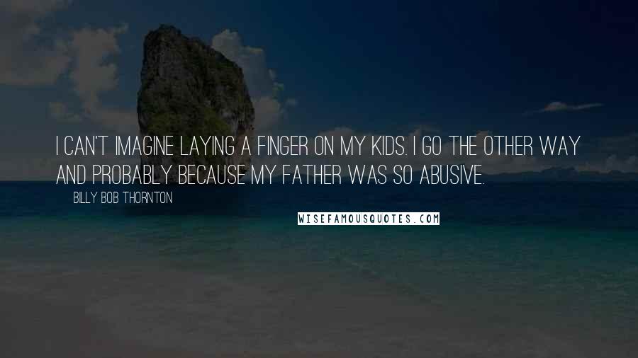 Billy Bob Thornton Quotes: I can't imagine laying a finger on my kids. I go the other way and probably because my father was so abusive.