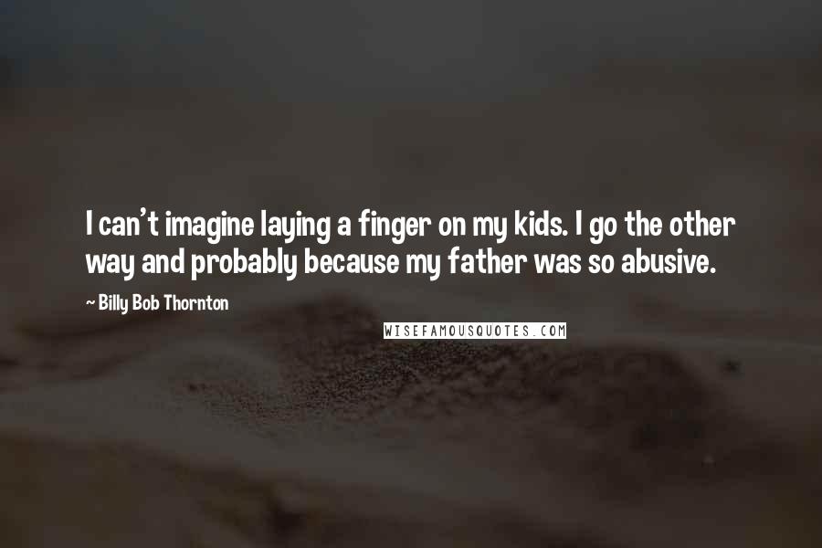 Billy Bob Thornton Quotes: I can't imagine laying a finger on my kids. I go the other way and probably because my father was so abusive.