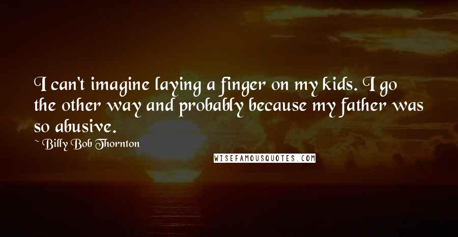 Billy Bob Thornton Quotes: I can't imagine laying a finger on my kids. I go the other way and probably because my father was so abusive.