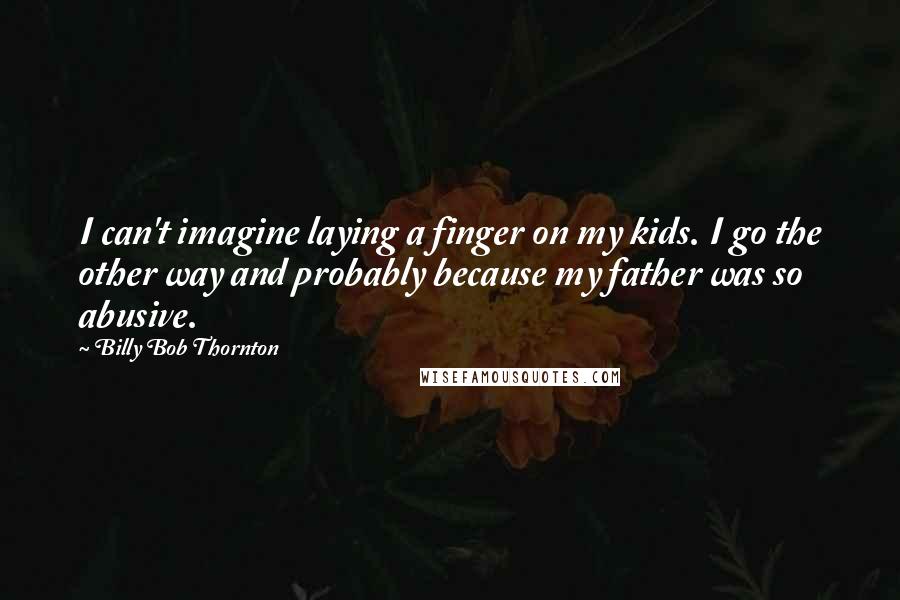 Billy Bob Thornton Quotes: I can't imagine laying a finger on my kids. I go the other way and probably because my father was so abusive.