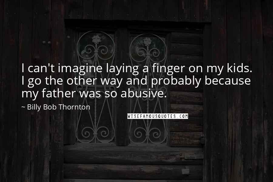 Billy Bob Thornton Quotes: I can't imagine laying a finger on my kids. I go the other way and probably because my father was so abusive.