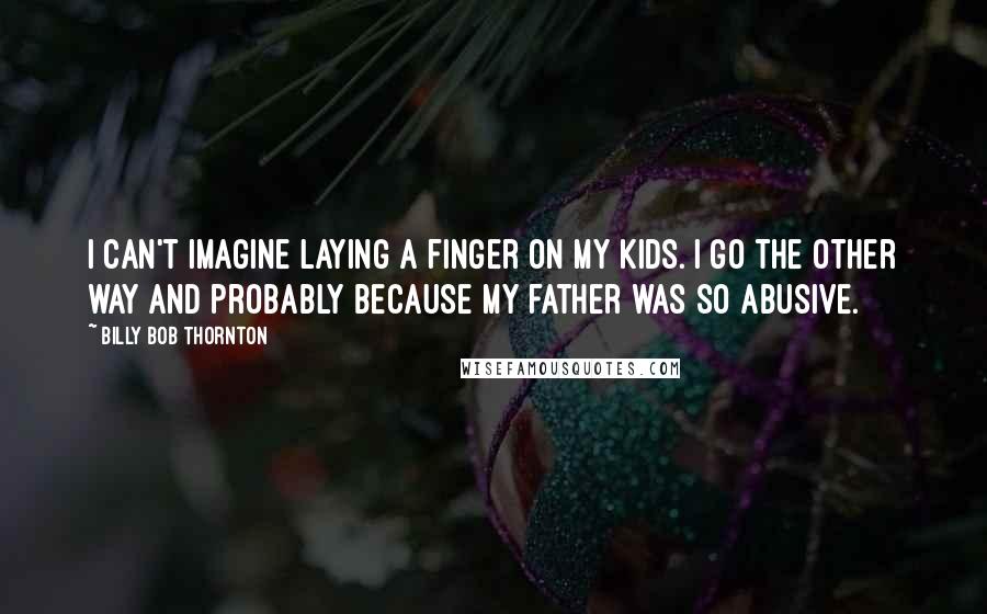 Billy Bob Thornton Quotes: I can't imagine laying a finger on my kids. I go the other way and probably because my father was so abusive.