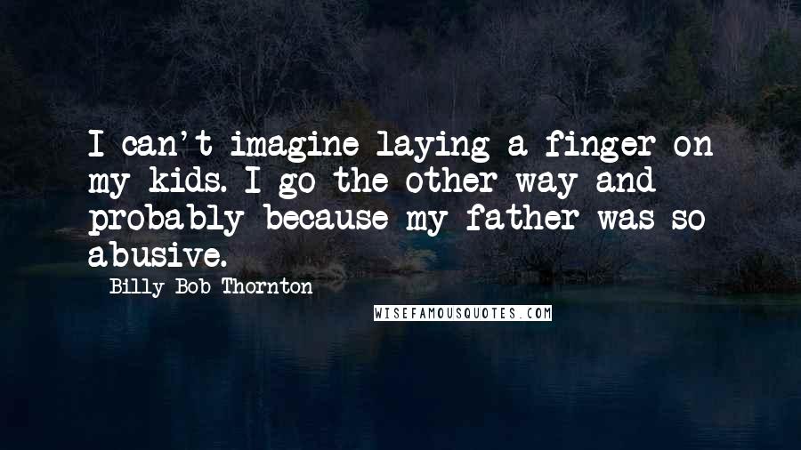 Billy Bob Thornton Quotes: I can't imagine laying a finger on my kids. I go the other way and probably because my father was so abusive.