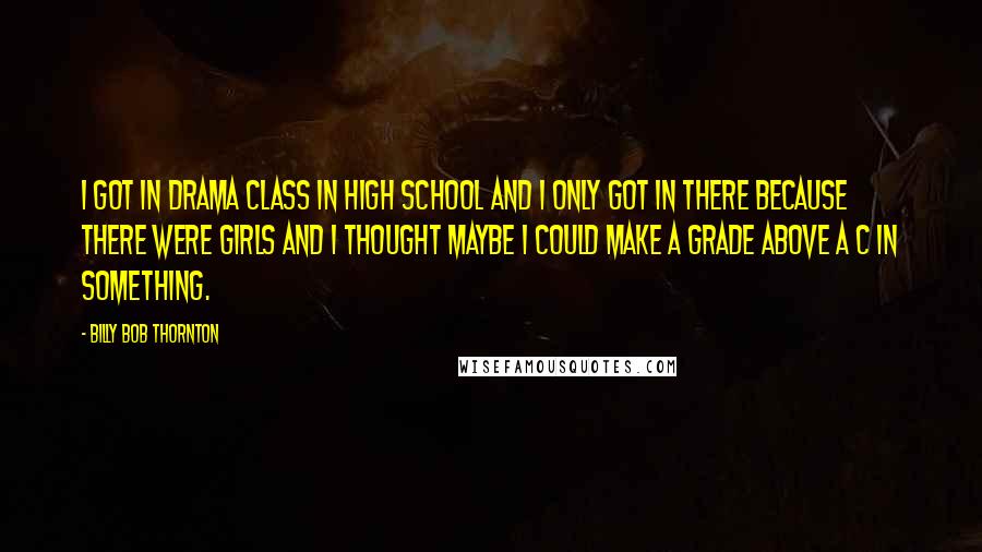 Billy Bob Thornton Quotes: I got in drama class in high school and I only got in there because there were girls and I thought maybe I could make a grade above a C in something.