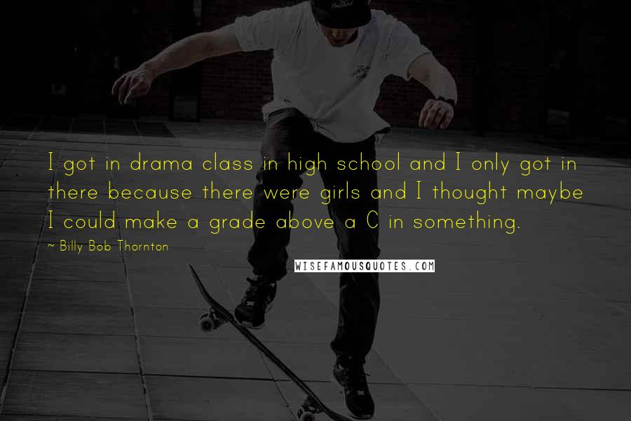 Billy Bob Thornton Quotes: I got in drama class in high school and I only got in there because there were girls and I thought maybe I could make a grade above a C in something.