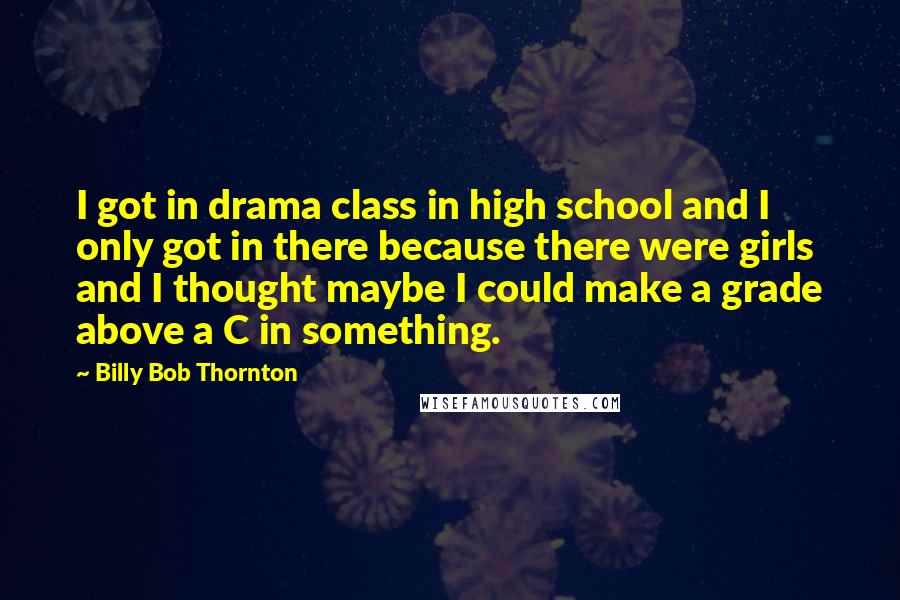 Billy Bob Thornton Quotes: I got in drama class in high school and I only got in there because there were girls and I thought maybe I could make a grade above a C in something.