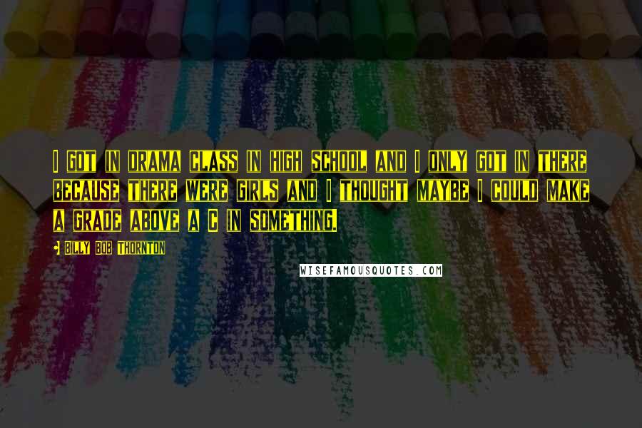 Billy Bob Thornton Quotes: I got in drama class in high school and I only got in there because there were girls and I thought maybe I could make a grade above a C in something.