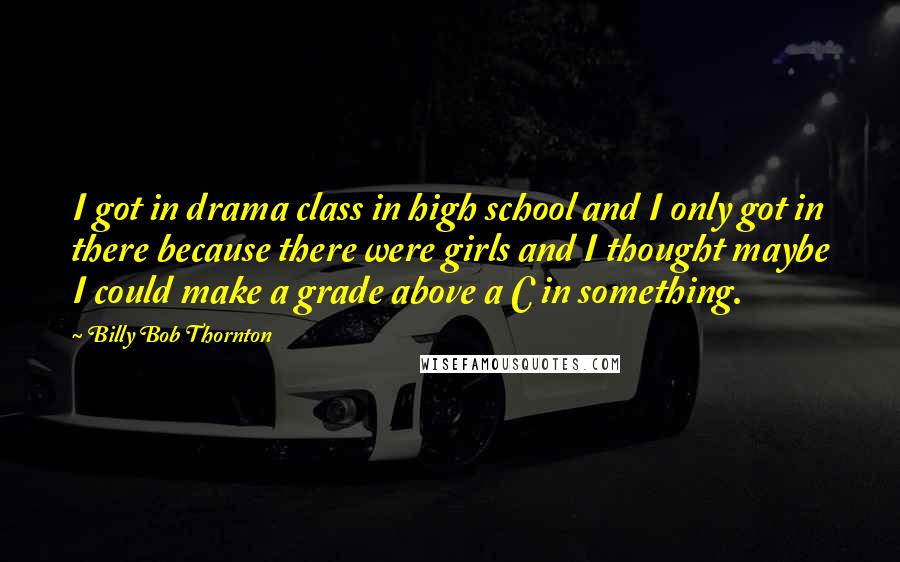 Billy Bob Thornton Quotes: I got in drama class in high school and I only got in there because there were girls and I thought maybe I could make a grade above a C in something.