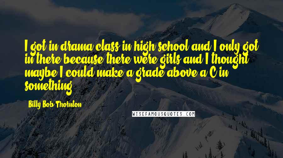 Billy Bob Thornton Quotes: I got in drama class in high school and I only got in there because there were girls and I thought maybe I could make a grade above a C in something.