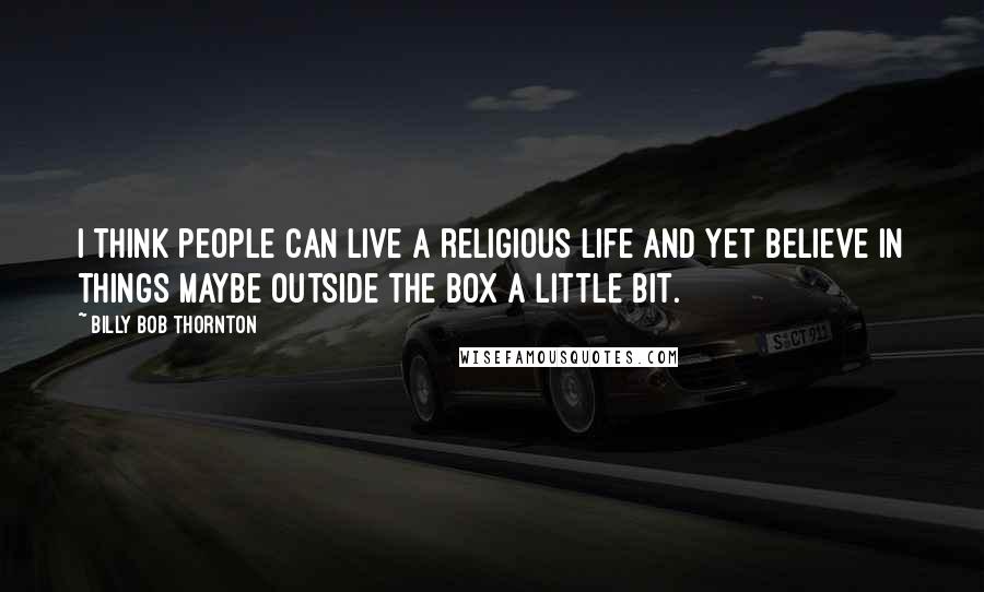 Billy Bob Thornton Quotes: I think people can live a religious life and yet believe in things maybe outside the box a little bit.