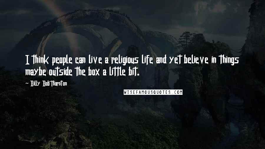 Billy Bob Thornton Quotes: I think people can live a religious life and yet believe in things maybe outside the box a little bit.