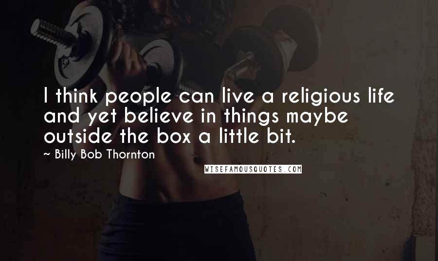 Billy Bob Thornton Quotes: I think people can live a religious life and yet believe in things maybe outside the box a little bit.