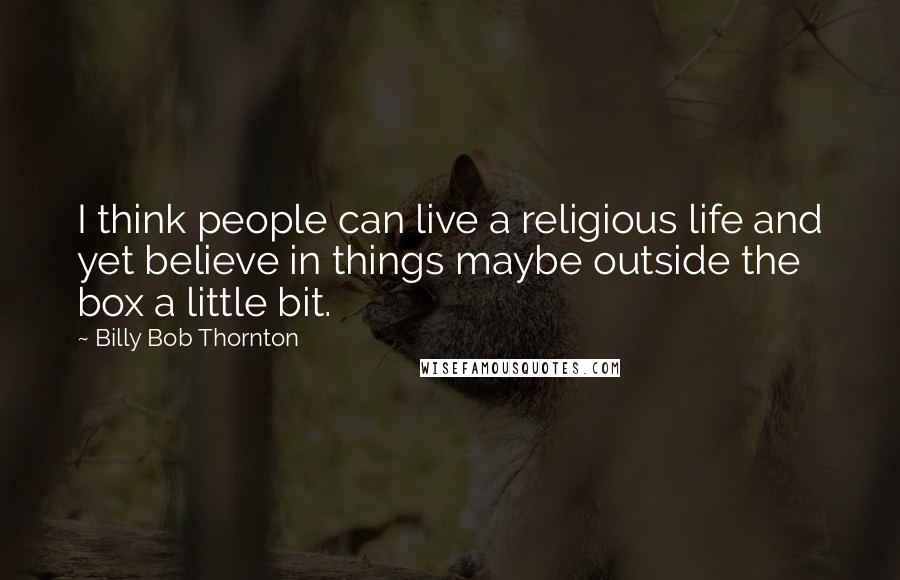 Billy Bob Thornton Quotes: I think people can live a religious life and yet believe in things maybe outside the box a little bit.