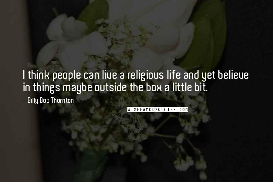 Billy Bob Thornton Quotes: I think people can live a religious life and yet believe in things maybe outside the box a little bit.