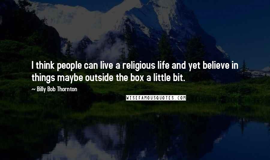 Billy Bob Thornton Quotes: I think people can live a religious life and yet believe in things maybe outside the box a little bit.