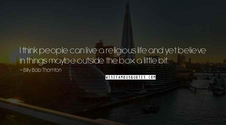 Billy Bob Thornton Quotes: I think people can live a religious life and yet believe in things maybe outside the box a little bit.
