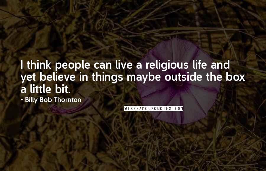 Billy Bob Thornton Quotes: I think people can live a religious life and yet believe in things maybe outside the box a little bit.