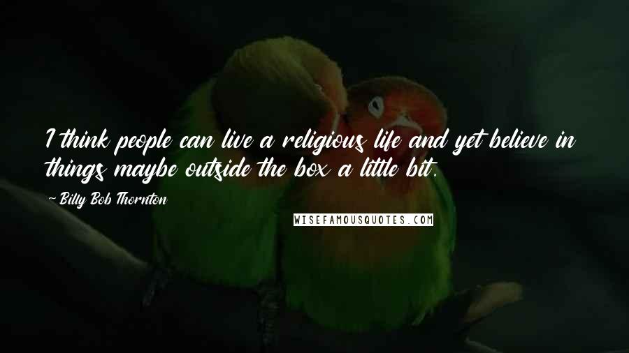 Billy Bob Thornton Quotes: I think people can live a religious life and yet believe in things maybe outside the box a little bit.