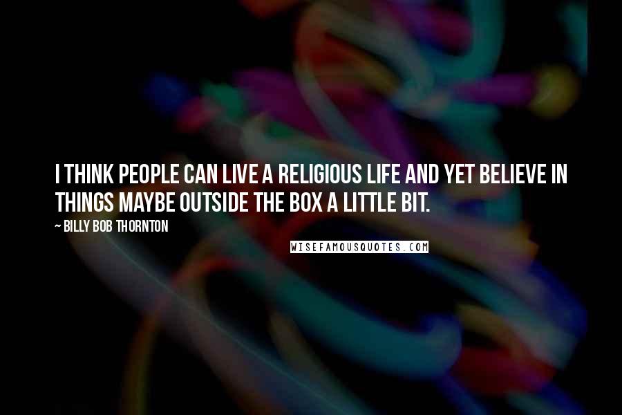 Billy Bob Thornton Quotes: I think people can live a religious life and yet believe in things maybe outside the box a little bit.