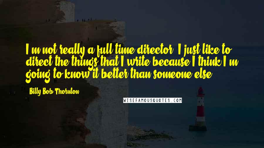 Billy Bob Thornton Quotes: I'm not really a full-time director, I just like to direct the things that I write because I think I'm going to know it better than someone else.
