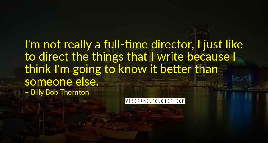 Billy Bob Thornton Quotes: I'm not really a full-time director, I just like to direct the things that I write because I think I'm going to know it better than someone else.