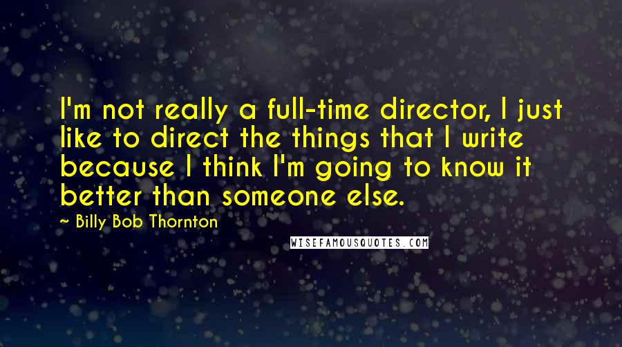 Billy Bob Thornton Quotes: I'm not really a full-time director, I just like to direct the things that I write because I think I'm going to know it better than someone else.