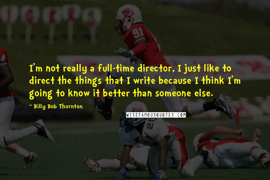 Billy Bob Thornton Quotes: I'm not really a full-time director, I just like to direct the things that I write because I think I'm going to know it better than someone else.