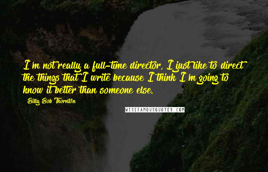 Billy Bob Thornton Quotes: I'm not really a full-time director, I just like to direct the things that I write because I think I'm going to know it better than someone else.