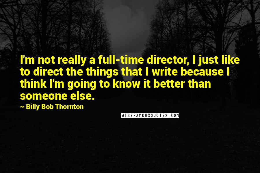 Billy Bob Thornton Quotes: I'm not really a full-time director, I just like to direct the things that I write because I think I'm going to know it better than someone else.