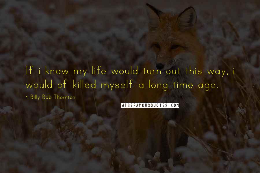 Billy Bob Thornton Quotes: If i knew my life would turn out this way, i would of killed myself a long time ago.