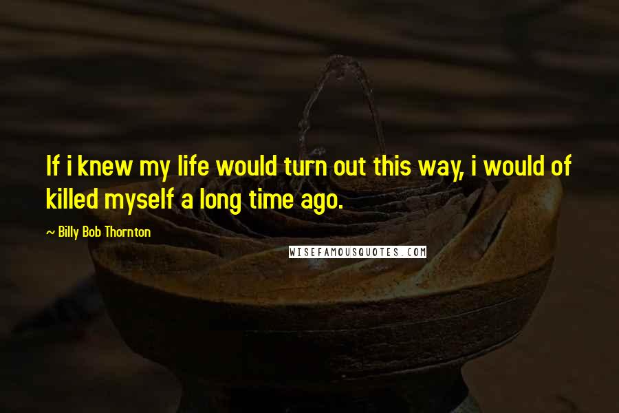 Billy Bob Thornton Quotes: If i knew my life would turn out this way, i would of killed myself a long time ago.