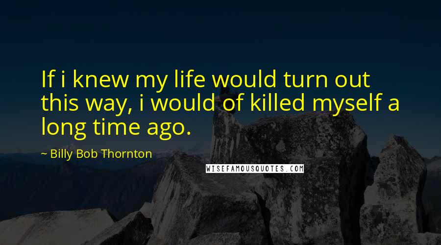 Billy Bob Thornton Quotes: If i knew my life would turn out this way, i would of killed myself a long time ago.