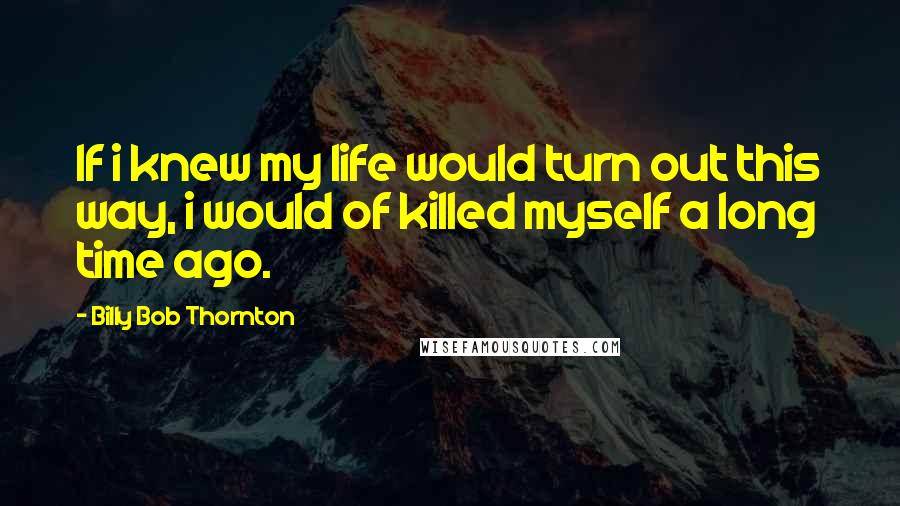 Billy Bob Thornton Quotes: If i knew my life would turn out this way, i would of killed myself a long time ago.